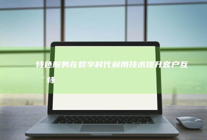 特色服务在数字时代：利用技术提升客户互动 (特色服务打造)