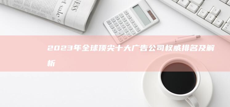 2023年全球顶尖十大广告公司权威排名及解析